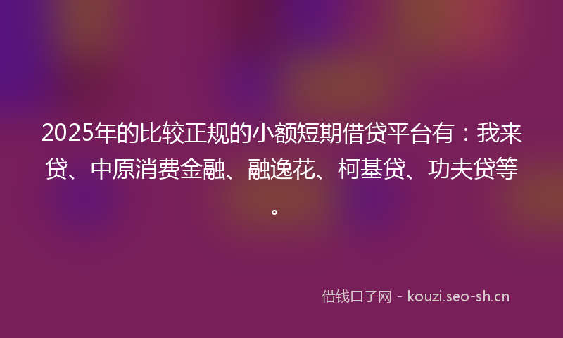 2025年的比较正规的小额短期借贷平台有：我来贷、中原消费金融、融逸花、柯基贷、功夫贷等。