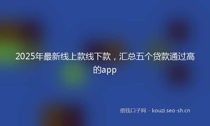 2025年最新线上款线下款，汇总五个贷款通过高的app