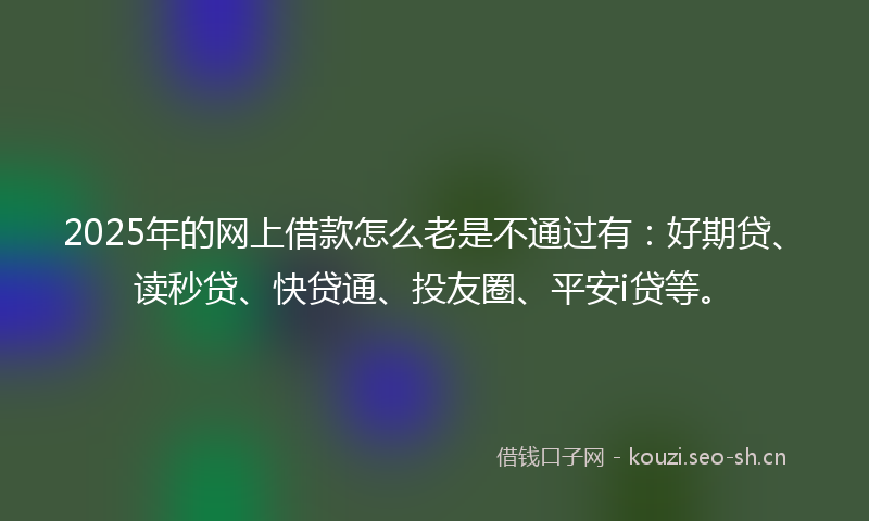 2025年的网上借款怎么老是不通过有：好期贷、读秒贷、快贷通、投友圈、平安i贷等。
