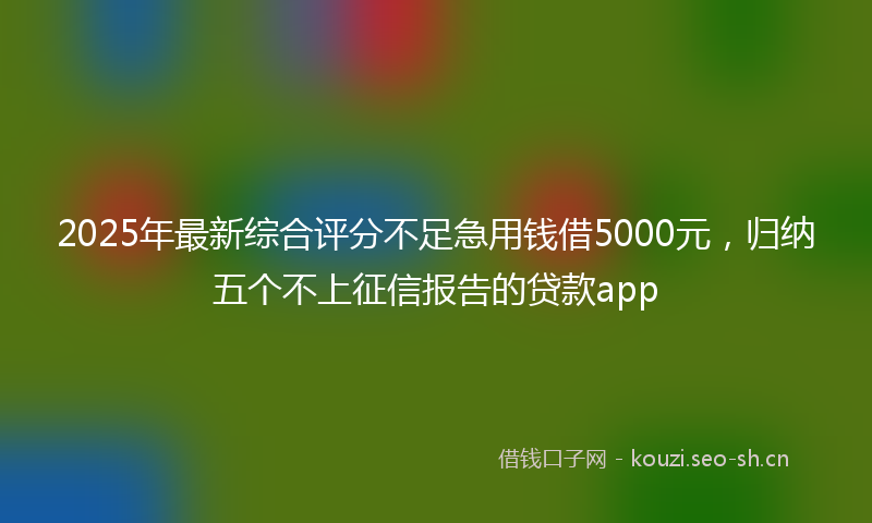 2025年最新综合评分不足急用钱借5000元，归纳五个不上征信报告的贷款app