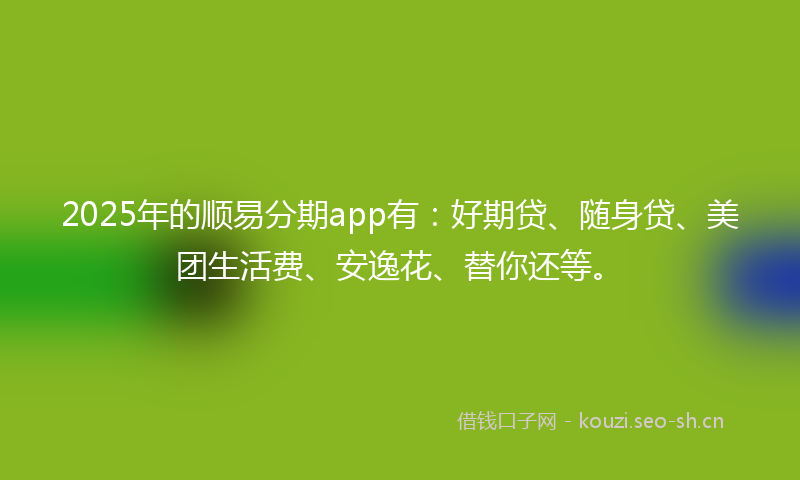 2025年的顺易分期app有：好期贷、随身贷、美团生活费、安逸花、替你还等。