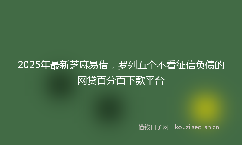 2025年最新芝麻易借，罗列五个不看征信负债的网贷百分百下款平台