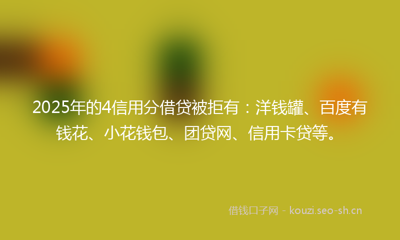 2025年的4信用分借贷被拒有：洋钱罐、百度有钱花、小花钱包、团贷网、信用卡贷等。