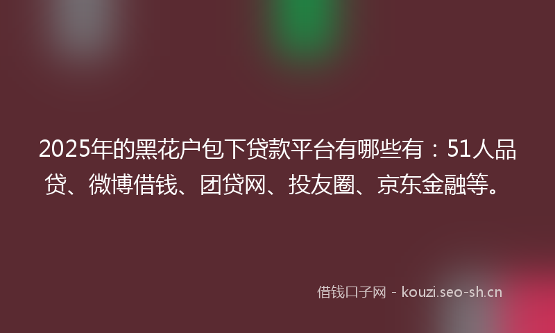 2025年的黑花户包下贷款平台有哪些有：51人品贷、微博借钱、团贷网、投友圈、京东金融等。