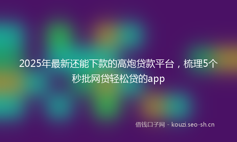 2025年最新还能下款的高炮贷款平台，梳理5个秒批网贷轻松贷的app