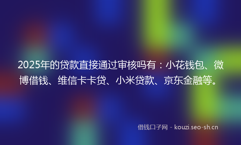 2025年的贷款直接通过审核吗有：小花钱包、微博借钱、维信卡卡贷、小米贷款、京东金融等。