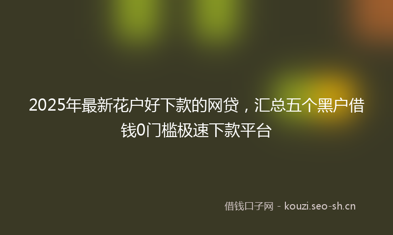 2025年最新花户好下款的网贷，汇总五个黑户借钱0门槛极速下款平台
