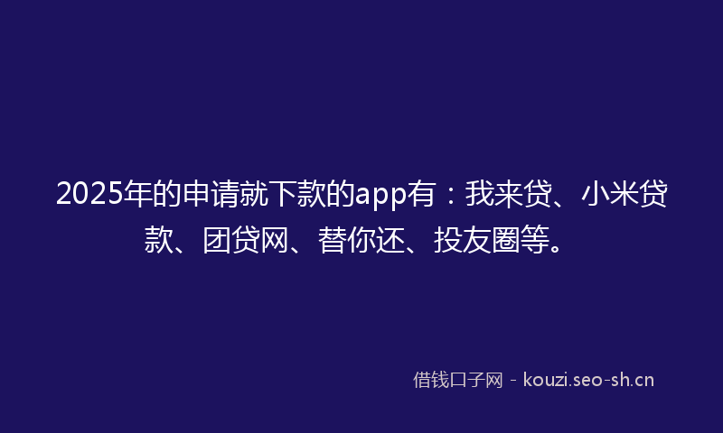 2025年的申请就下款的app有：我来贷、小米贷款、团贷网、替你还、投友圈等。