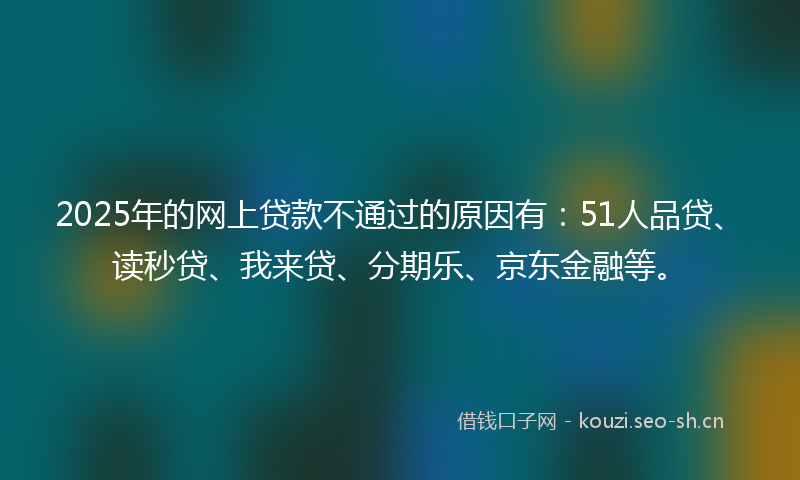 2025年的网上贷款不通过的原因有：51人品贷、读秒贷、我来贷、分期乐、京东金融等。