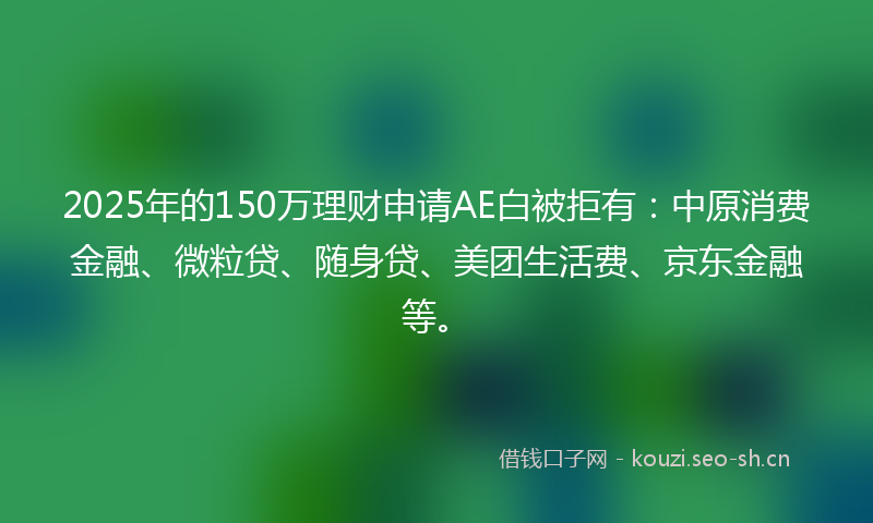 2025年的150万理财申请AE白被拒有：中原消费金融、微粒贷、随身贷、美团生活费、京东金融等。