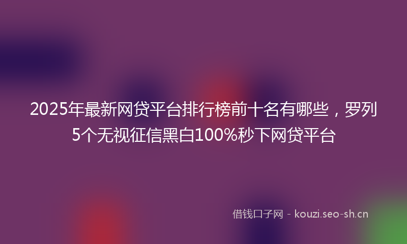 2025年最新网贷平台排行榜前十名有哪些，罗列5个无视征信黑白100%秒下网贷平台