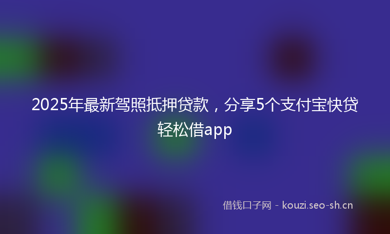 2025年最新驾照抵押贷款，分享5个支付宝快贷轻松借app