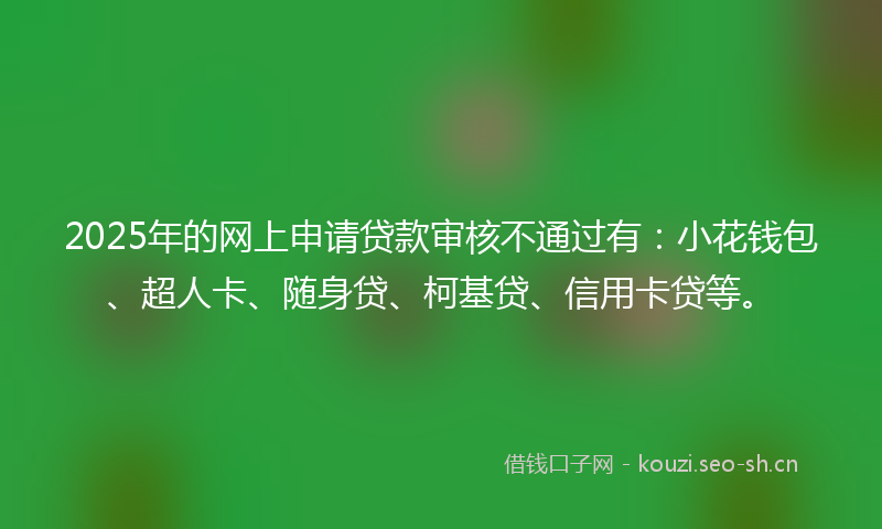 2025年的网上申请贷款审核不通过有：小花钱包、超人卡、随身贷、柯基贷、信用卡贷等。
