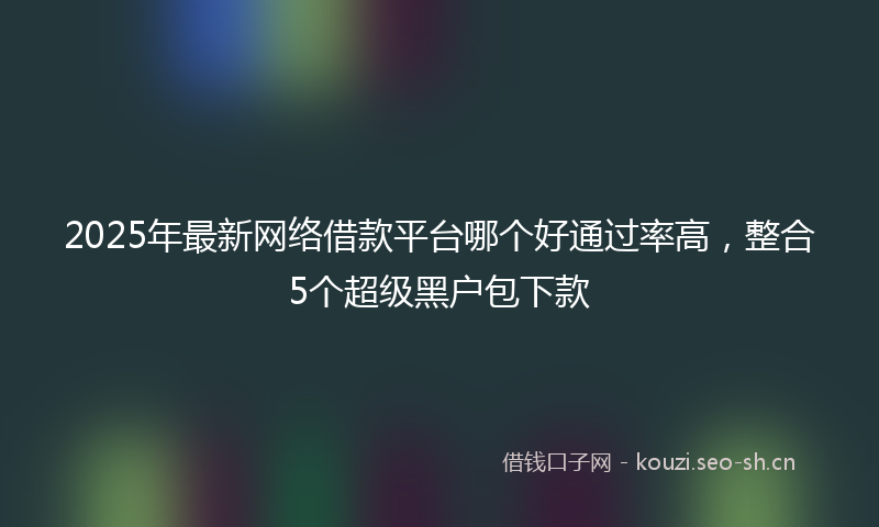 2025年最新网络借款平台哪个好通过率高，整合5个超级黑户包下款