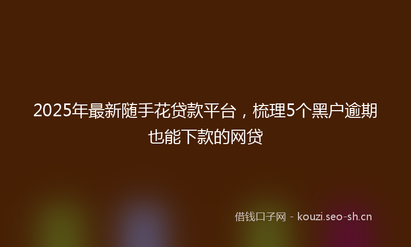 2025年最新随手花贷款平台，梳理5个黑户逾期也能下款的网贷