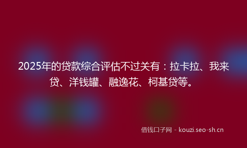 2025年的贷款综合评估不过关有：拉卡拉、我来贷、洋钱罐、融逸花、柯基贷等。