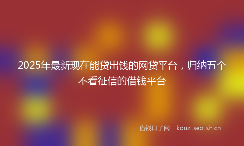 2025年最新现在能贷出钱的网贷平台，归纳五个不看征信的借钱平台