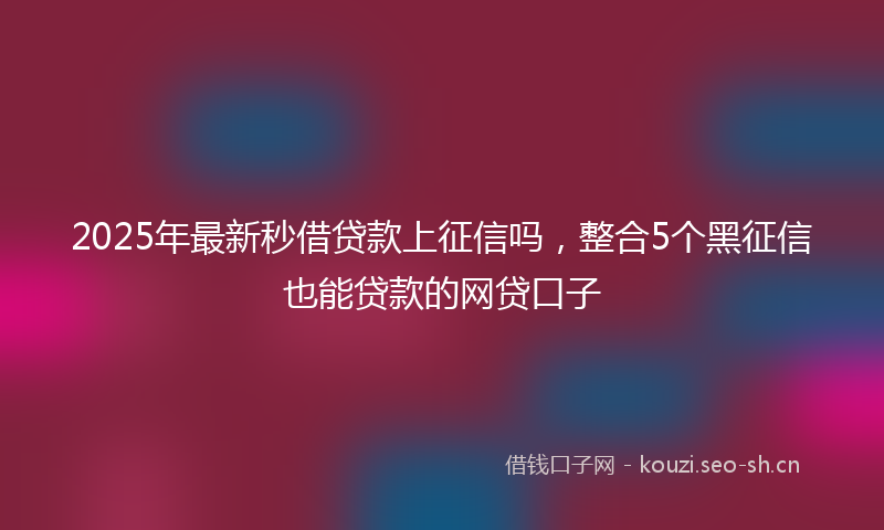 2025年最新秒借贷款上征信吗，整合5个黑征信也能贷款的网贷口子