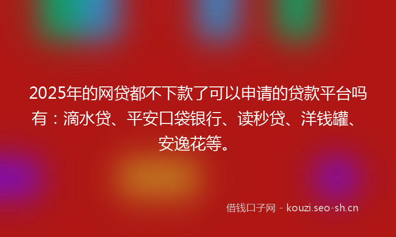 2025年的网贷都不下款了可以申请的贷款平台吗有：滴水贷、平安口袋银行、读秒贷、洋钱罐、安逸花等。