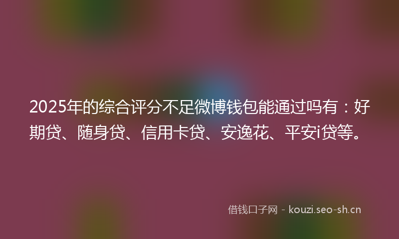 2025年的综合评分不足微博钱包能通过吗有：好期贷、随身贷、信用卡贷、安逸花、平安i贷等。