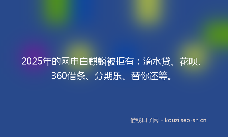 2025年的网申白麒麟被拒有：滴水贷、花呗、360借条、分期乐、替你还等。