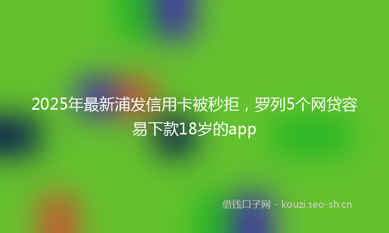 2025年最新浦发信用卡被秒拒，罗列5个网贷容易下款18岁的app