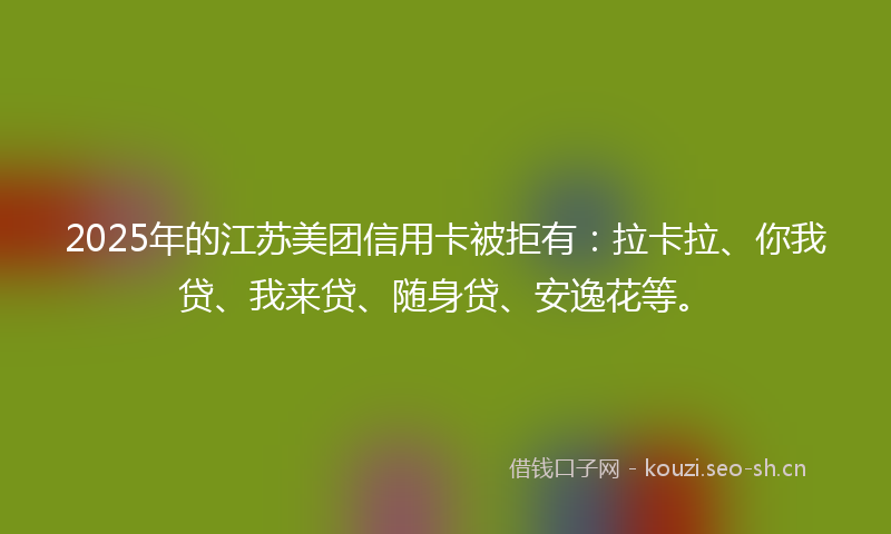 2025年的江苏美团信用卡被拒有：拉卡拉、你我贷、我来贷、随身贷、安逸花等。