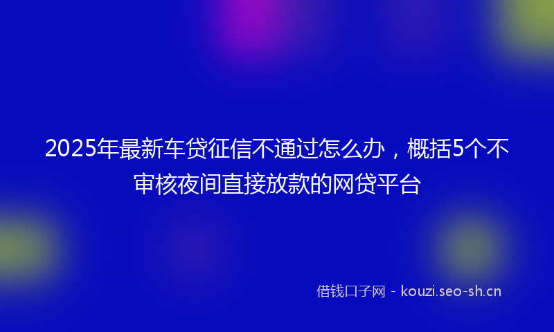 2025年最新车贷征信不通过怎么办，概括5个不审核夜间直接放款的网贷平台