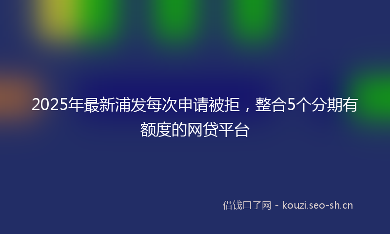 2025年最新浦发每次申请被拒，整合5个分期有额度的网贷平台