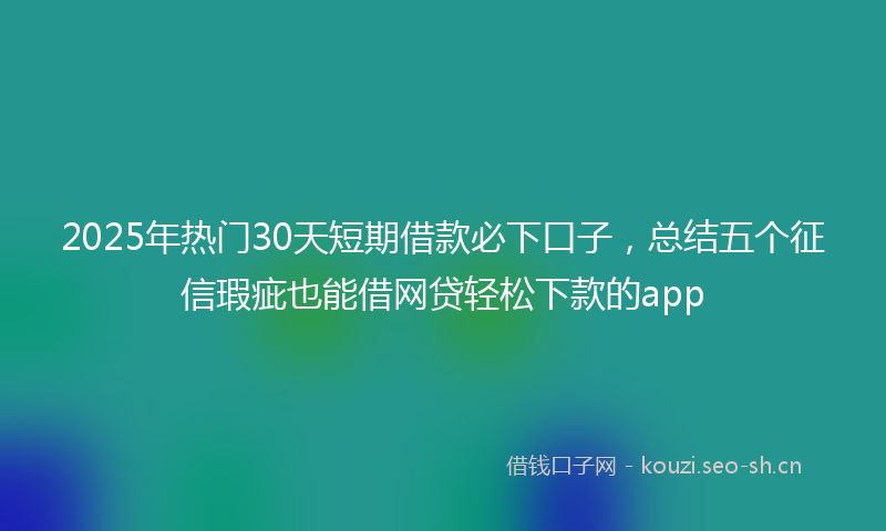 2025年热门30天短期借款必下口子，总结五个征信瑕疵也能借网贷轻松下款的app