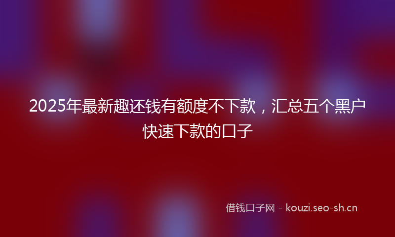 2025年最新趣还钱有额度不下款，汇总五个黑户快速下款的口子