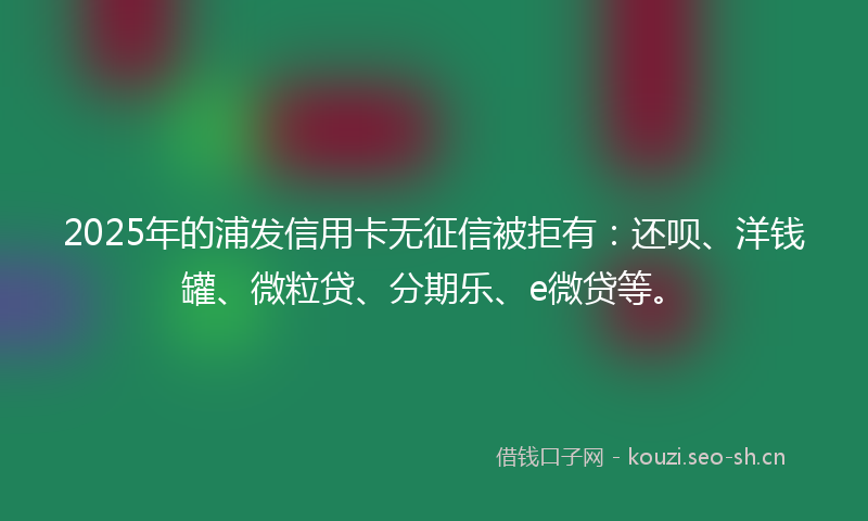2025年的浦发信用卡无征信被拒有：还呗、洋钱罐、微粒贷、分期乐、e微贷等。