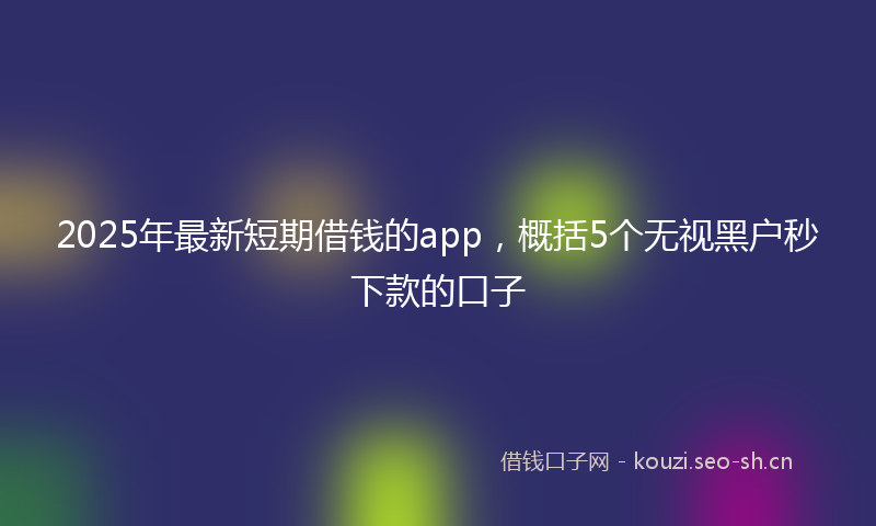2025年最新短期借钱的app，概括5个无视黑户秒下款的口子