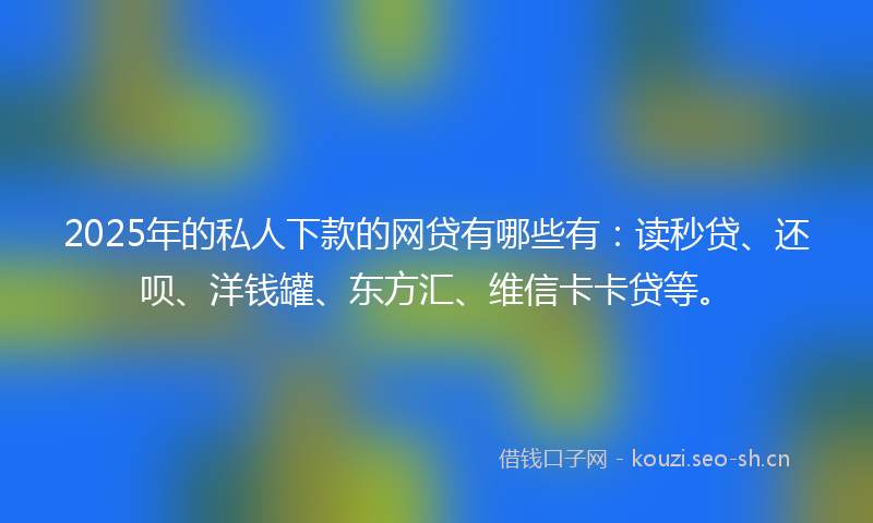 2025年的私人下款的网贷有哪些有：读秒贷、还呗、洋钱罐、东方汇、维信卡卡贷等。