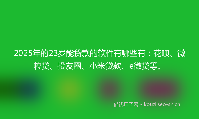2025年的23岁能贷款的软件有哪些有：花呗、微粒贷、投友圈、小米贷款、e微贷等。