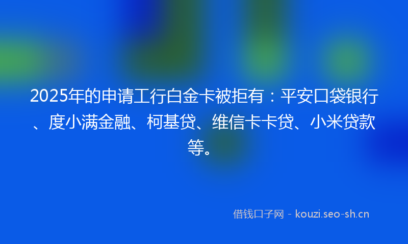 2025年的申请工行白金卡被拒有：平安口袋银行、度小满金融、柯基贷、维信卡卡贷、小米贷款等。