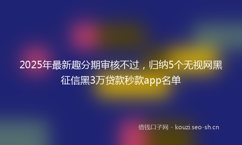 2025年最新趣分期审核不过，归纳5个无视网黑征信黑3万贷款秒款app名单