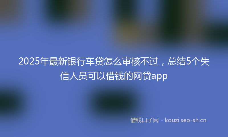 2025年最新银行车贷怎么审核不过，总结5个失信人员可以借钱的网贷app