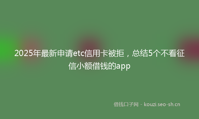 2025年最新申请etc信用卡被拒，总结5个不看征信小额借钱的app