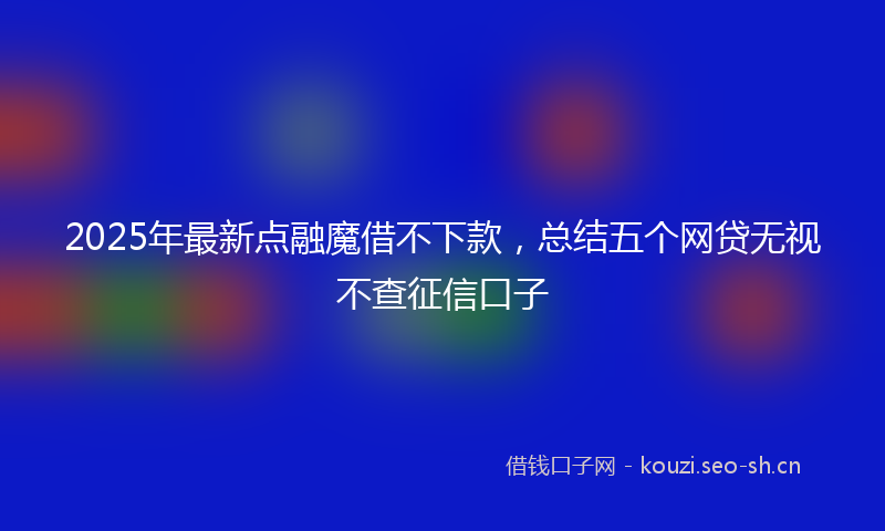 2025年最新点融魔借不下款，总结五个网贷无视不查征信口子