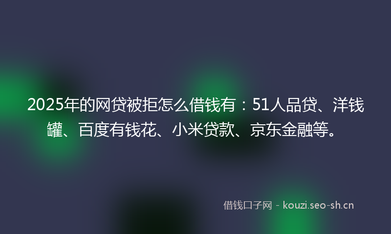 2025年的网贷被拒怎么借钱有：51人品贷、洋钱罐、百度有钱花、小米贷款、京东金融等。