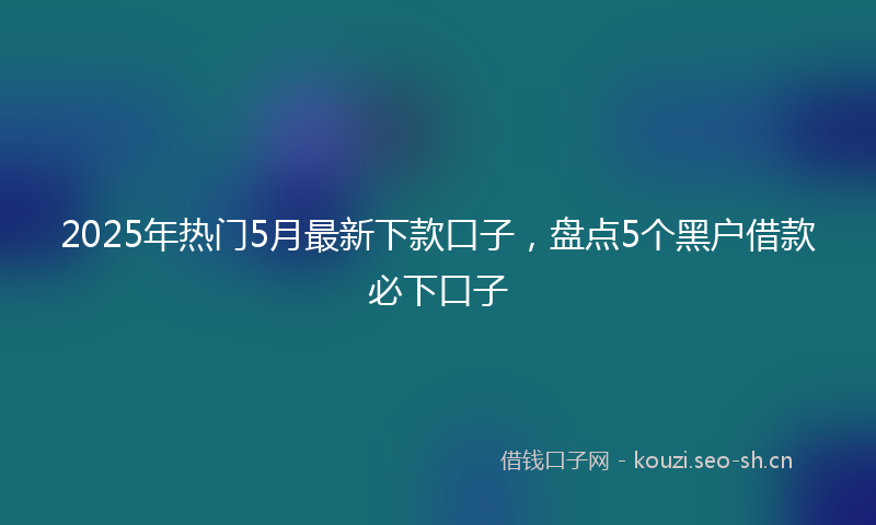 2025年热门5月最新下款口子，盘点5个黑户借款必下口子