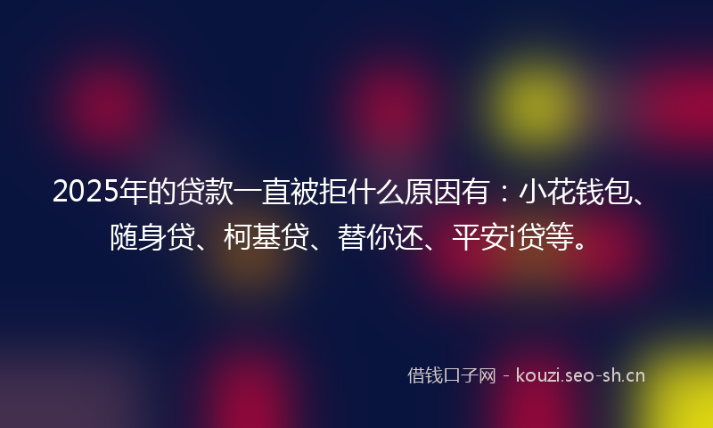 2025年的贷款一直被拒什么原因有：小花钱包、随身贷、柯基贷、替你还、平安i贷等。