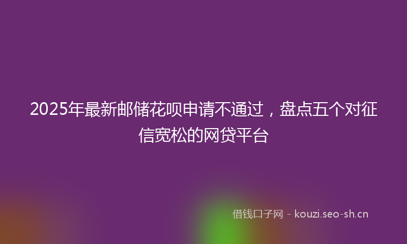2025年最新邮储花呗申请不通过，盘点五个对征信宽松的网贷平台