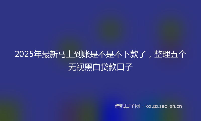 2025年最新马上到账是不是不下款了，整理五个无视黑白贷款口子
