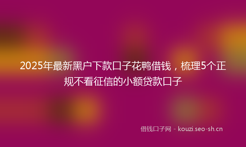 2025年最新黑户下款口子花鸭借钱，梳理5个正规不看征信的小额贷款口子