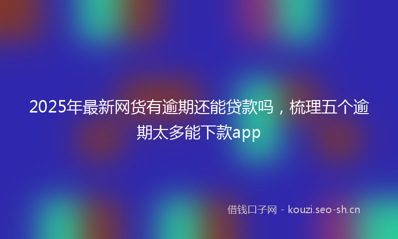 2025年最新网货有逾期还能贷款吗，梳理五个逾期太多能下款app
