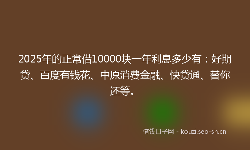 2025年的正常借10000块一年利息多少有：好期贷、百度有钱花、中原消费金融、快贷通、替你还等。