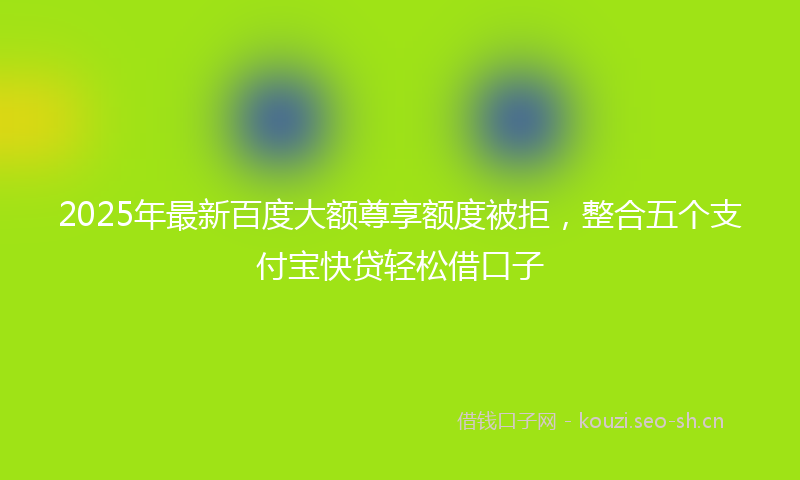 2025年最新百度大额尊享额度被拒，整合五个支付宝快贷轻松借口子