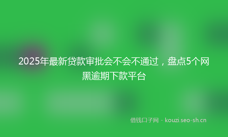 2025年最新贷款审批会不会不通过，盘点5个网黑逾期下款平台